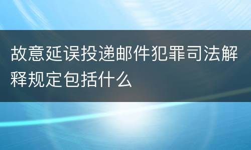 故意延误投递邮件犯罪司法解释规定包括什么