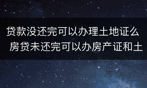 贷款没还完可以办理土地证么 房贷未还完可以办房产证和土地证吗