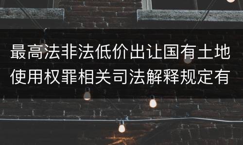 最高法非法低价出让国有土地使用权罪相关司法解释规定有哪些主要内容