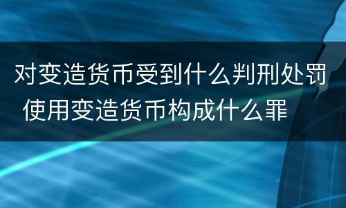 对变造货币受到什么判刑处罚 使用变造货币构成什么罪