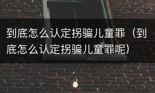 到底怎么认定拐骗儿童罪（到底怎么认定拐骗儿童罪呢）