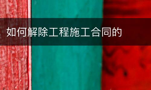 如何解除工程施工合同的