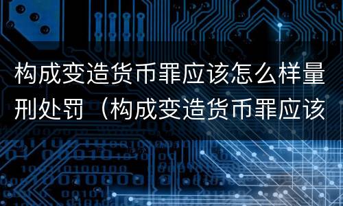 构成变造货币罪应该怎么样量刑处罚（构成变造货币罪应该怎么样量刑处罚）