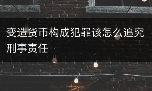变造货币构成犯罪该怎么追究刑事责任