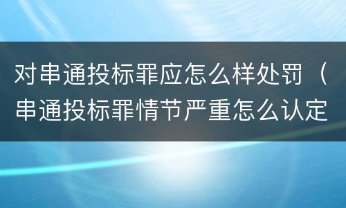 对串通投标罪应怎么样处罚（串通投标罪情节严重怎么认定）