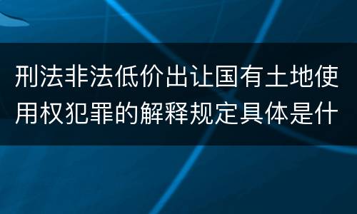 刑法非法低价出让国有土地使用权犯罪的解释规定具体是什么主要内容