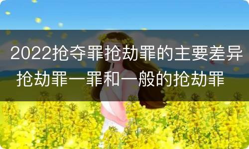 2022抢夺罪抢劫罪的主要差异 抢劫罪一罪和一般的抢劫罪