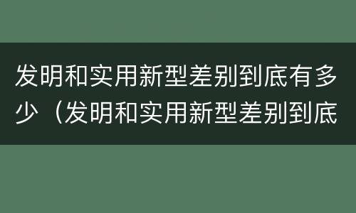 发明和实用新型差别到底有多少（发明和实用新型差别到底有多少个）