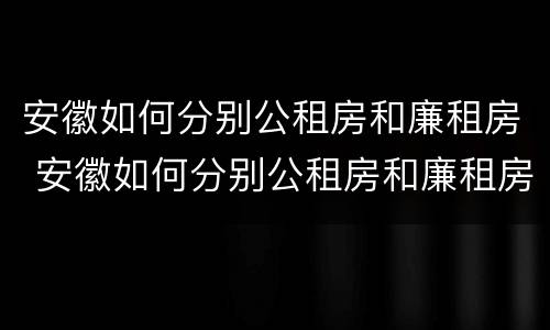 安徽如何分别公租房和廉租房 安徽如何分别公租房和廉租房的区别