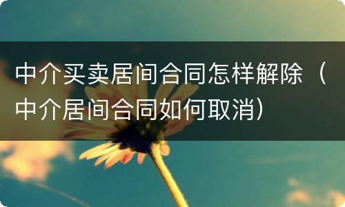 中介买卖居间合同怎样解除（中介居间合同如何取消）