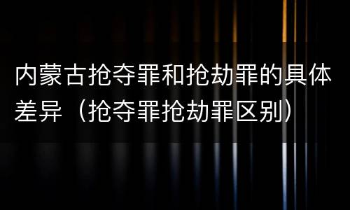 内蒙古抢夺罪和抢劫罪的具体差异（抢夺罪抢劫罪区别）