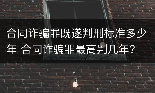 合同诈骗罪既遂判刑标准多少年 合同诈骗罪最高判几年?