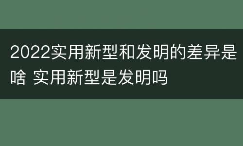 2022实用新型和发明的差异是啥 实用新型是发明吗