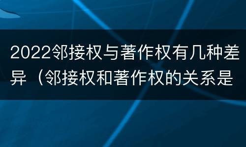 2022邻接权与著作权有几种差异（邻接权和著作权的关系是什么）