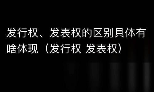 发行权、发表权的区别具体有啥体现（发行权 发表权）