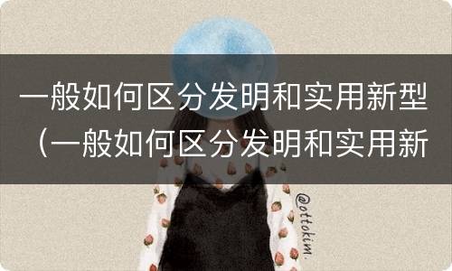 一般如何区分发明和实用新型（一般如何区分发明和实用新型材料）
