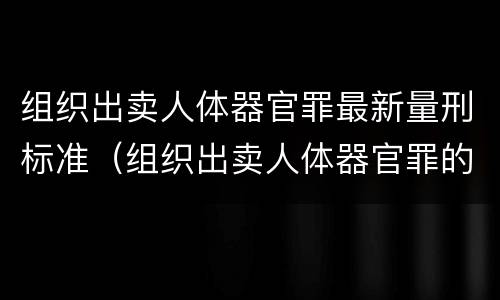 组织出卖人体器官罪最新量刑标准（组织出卖人体器官罪的概念）