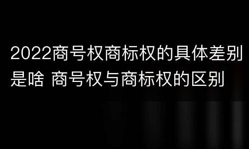 2022商号权商标权的具体差别是啥 商号权与商标权的区别