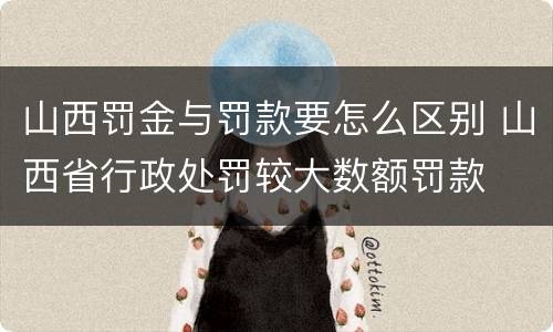 山西罚金与罚款要怎么区别 山西省行政处罚较大数额罚款