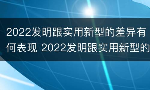 2022发明跟实用新型的差异有何表现 2022发明跟实用新型的差异有何表现和意义