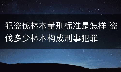 犯盗伐林木量刑标准是怎样 盗伐多少林木构成刑事犯罪