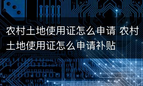 农村土地使用证怎么申请 农村土地使用证怎么申请补贴