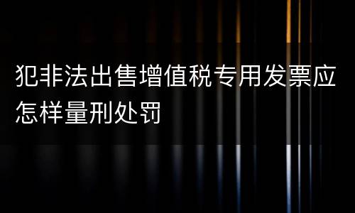 犯非法出售增值税专用发票应怎样量刑处罚