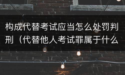 构成代替考试应当怎么处罚判刑（代替他人考试罪属于什么类犯罪）