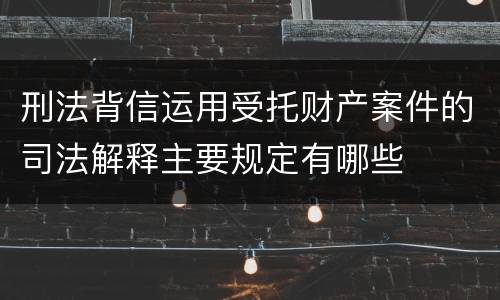 刑法背信运用受托财产案件的司法解释主要规定有哪些