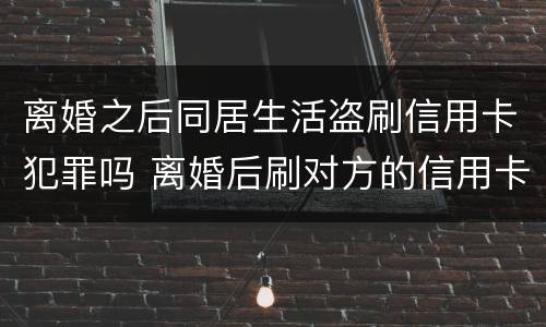 离婚之后同居生活盗刷信用卡犯罪吗 离婚后刷对方的信用卡犯法吗
