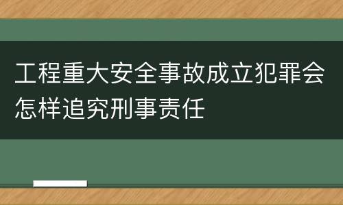 工程重大安全事故成立犯罪会怎样追究刑事责任
