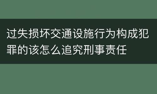 过失损坏交通设施行为构成犯罪的该怎么追究刑事责任