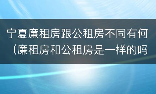 宁夏廉租房跟公租房不同有何（廉租房和公租房是一样的吗）