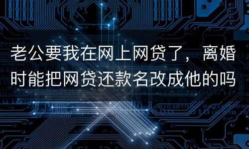 老公要我在网上网贷了，离婚时能把网贷还款名改成他的吗