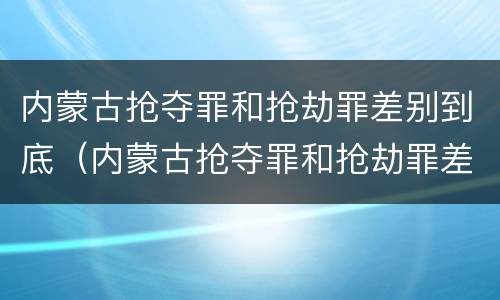 内蒙古抢夺罪和抢劫罪差别到底（内蒙古抢夺罪和抢劫罪差别到底是什么）