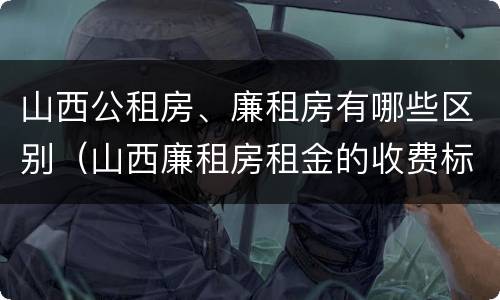 山西公租房、廉租房有哪些区别（山西廉租房租金的收费标准）