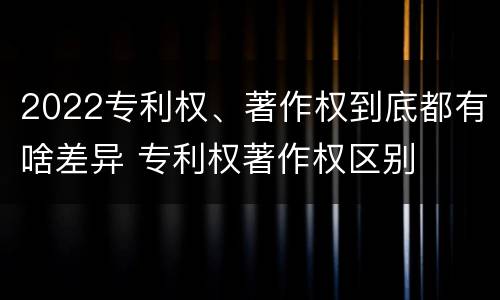 2022专利权、著作权到底都有啥差异 专利权著作权区别