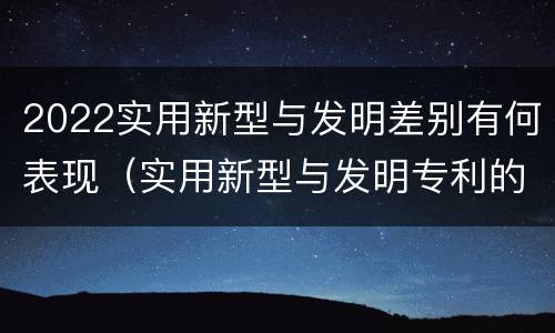 2022实用新型与发明差别有何表现（实用新型与发明专利的区别有哪些）