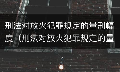 刑法对放火犯罪规定的量刑幅度（刑法对放火犯罪规定的量刑幅度是）