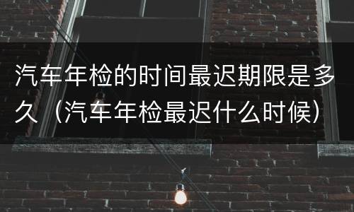 汽车年检的时间最迟期限是多久（汽车年检最迟什么时候）