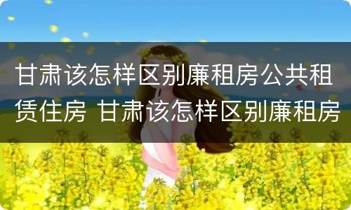 甘肃该怎样区别廉租房公共租赁住房 甘肃该怎样区别廉租房公共租赁住房和住房