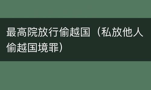 最高院放行偷越国（私放他人偷越国境罪）