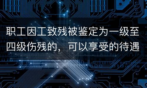 职工因工致残被鉴定为一级至四级伤残的，可以享受的待遇具体有哪些