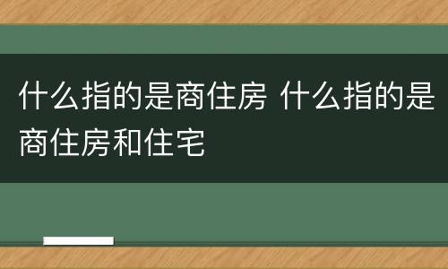 什么指的是商住房 什么指的是商住房和住宅