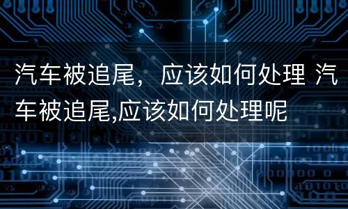 汽车被追尾，应该如何处理 汽车被追尾,应该如何处理呢