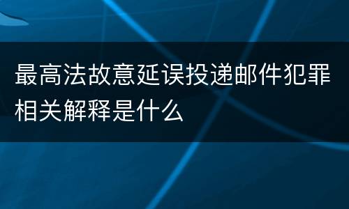 最高法故意延误投递邮件犯罪相关解释是什么