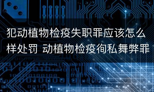 犯动植物检疫失职罪应该怎么样处罚 动植物检疫徇私舞弊罪是故意犯罪正确还是错误