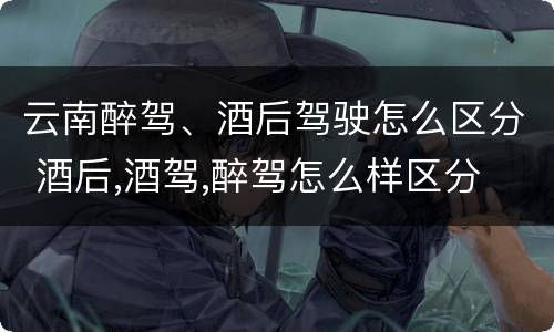 云南醉驾、酒后驾驶怎么区分 酒后,酒驾,醉驾怎么样区分