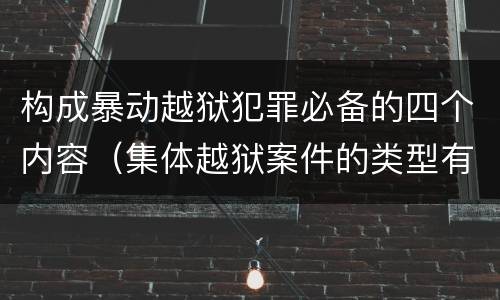 构成暴动越狱犯罪必备的四个内容（集体越狱案件的类型有( ）