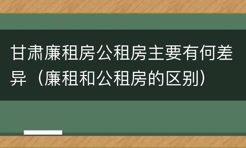 甘肃廉租房公租房主要有何差异（廉租和公租房的区别）